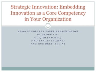 K6201 Scholarly Paper Presentation By Group #16: GU QIQI (RACHEL) MAO YANLAN (ELAINE) ANG HUN BEET (ELVIN) Strategic Innovation: Embedding Innovation as a Core Competency in Your Organization 