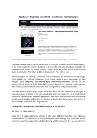 1
Book Review : Telco Global Connect Vol 5 : Transformative Telco Technologies
https://www.amazon.com/Telco-Global-Connect-Vol-Transformative/dp/1537586645
This book explores some of the transaformative technologies that will shape the Telcom industry
in the next decade.The massive build-out of the Internet and ultra-broadband networks will
connect not only people, but as well, digitized “things”, which will, in turn, lead to unprecedented
levels of automation. That future and the technologies are here with us now.
New technologies are creating a continuous cycle of innovation and disruption in the digital age.
These include 5G , artificial intelligence, virtual reality, robotic process automation, big data
analytics, cloud computing, asset-sharing digital marketplaces,Blockchain and IoT etc .The
transformational impact of digital technologies governs how telecom companies try to monetize
their infrastructure investments and evolve their asset portfolios and business models.
This Book explores the strategic insights to enable Telcos leverage innovative technologies to
stay relevant and profitable in the next decade.With each technology there is a mind set that
ensures its successful and profitable deployment. Telco execs who misunderstand the essential
link between technology and mindset are doomed to wasting their infrastructure investments in
the forlon hope that if we build it they will come.
The Key Telco Transformative Technologies unpacked in this Book are:
Net Cloud #1 : Cloud Migration
Cloud offers a unique opportunity toTelcos to offer value added services like voice, video and
collaboration on cloud platforms. As Telcos design their cloud strategy, they must think on how
best to leverage their unique and trusted relationship with the consumer. They can monetise this
 