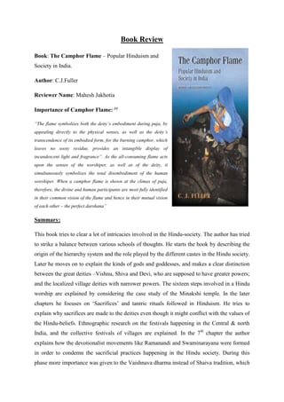 Book Review

Book: The Camphor Flame – Popular Hinduism and
Society in India.

Author: C.J.Fuller

Reviewer Name: Mahesh Jakhotia

Importance of Camphor Flame: [1]

“The flame symbolizes both the deity’s embodiment during puja, by
appealing directly to the physical senses, as well as the deity’s
transcendence of its embodied form, for the burning camphor, which
leaves no sooty residue, provides an intangible display of
incandescent light and fragrance”. As the all-consuming flame acts
upon the senses of the worshiper, as well as of the deity, it
simultaneously symbolizes the total disembodiment of the human
worshiper. When a camphor flame is shown at the climax of puja,
therefore, the divine and human participants are most fully identified
in their common vision of the flame and hence in their mutual vision
of each other – the perfect darshana”

Summary:

This book tries to clear a lot of intricacies involved in the Hindu-society. The author has tried
to strike a balance between various schools of thoughts. He starts the book by describing the
origin of the hierarchy system and the role played by the different castes in the Hindu society.
Later he moves on to explain the kinds of gods and goddesses, and makes a clear distinction
between the great deities –Vishnu, Shiva and Devi, who are supposed to have greater powers;
and the localized village deities with narrower powers. The sixteen steps involved in a Hindu
worship are explained by considering the case study of the Minakshi temple. In the later
chapters he focuses on „Sacrifices‟ and tantric rituals followed in Hinduism. He tries to
explain why sacrifices are made to the deities even though it might conflict with the values of
the Hindu-beliefs. Ethnographic research on the festivals happening in the Central & north
India, and the collective festivals of villages are explained. In the 7th chapter the author
explains how the devotionalist movements like Ramanandi and Swaminarayana were formed
in order to condemn the sacrificial practices happening in the Hindu society. During this
phase more importance was given to the Vaishnava dharma instead of Shaiva tradition, which
 
