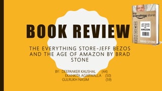 BOOK REVIEW
THE EVERY THING STORE -JEFF BEZOS
AND THE AGE OF AMA ZON BY BRAD
STONE
BY: DEEPANKER KAUSHAL (44)
EKANKITA AGARWALLA (50)
GULRUKH NASIM (59)
 