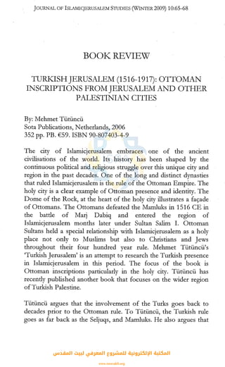JOURNAL OF lSLAMICJERUSALEM STUDIES (WINTER2009) 10:65-68
BOOK.~ REVIEW
TURKJSHJERUSALEM (1516-1917): OTTOMAN
INSCRIPTIONS FROM JERUSALEM AND OTHER
PALESTINIAN CITIES
By: Mehmet Tiitiincii
Sota Publications, Netherlands, 2006
352 pp. PB. €59. ISBN 90-807403-4-9
The city of Islamicjerusalem embraces one of the ancient
civilisations of the world. Its history has been shaped by the
continuous political and religious struggle over this unique city and
region in the past decades. One of the long and distinct dynasties
that ruled Islamicjerusalem is the rule of the Ottoman Empire. The
holy city is a clear example of Ottoman presence and identity. The
Dome of the Rock, at the heart of the holy city illustrates a fac;ade
of Ottomans. The Ottomans defeated the Mamluks in 1516 CE in
the battle of Marj Dabiq and entered the region of
Islamicjerusalem months later under Sultan Salim I. Ottoman
Sultans held a special relationship with Islamicjerusalem .as a holy
place not only to Muslims but also to Christians and Jews
throughout their four hundred year rule. Mehmet Tiitiincii's
'Turkish Jerusalem' is an attempt to research the Turkish presence
in Islamicjerusalem in this period. The focus of the book is
Ottoman inscriptions particularly in the holy city. Tiitiincii has
· recently published another book that focuses on the wider region
of Turkish Palestine.
Tiitiincii argues that the involvement of the Turks goes back to
decades prior to the Ottoman rule. To Tiitiincii, the Turkish rule
goes as far back as the Seljuqs, and Mamluks. He also argues that
‫اﻟﻤﻘﺪس‬ ‫ﻟﺒﻴﺖ‬ ‫اﻟﻤﻌﺮﻓﻲ‬ ‫ﻟﻠﻤﺸﺮوع‬ ‫اﻹﻟﻜﺘﺮوﻧﻴﺔ‬ ‫اﻟﻤﻜﺘﺒﺔ‬
www.isravakfi.org
 