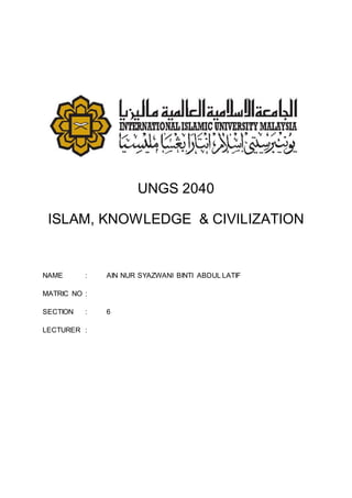 UNGS 2040
ISLAM, KNOWLEDGE & CIVILIZATION
NAME : AIN NUR SYAZWANI BINTI ABDUL LATIF
MATRIC NO :
SECTION : 6
LECTURER :
 