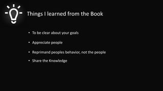 Things I learned from the Book
• To be clear about your goals
• Appreciate people
• Reprimand peoples behavior, not the people
• Share the Knowledge
 