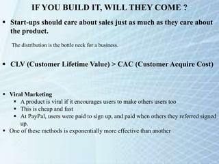 IF YOU BUILD IT, WILL THEY COME ?
 Start-ups should care about sales just as much as they care about
the product.
The distribution is the bottle neck for a business.
 CLV (Customer Lifetime Value) > CAC (Customer Acquire Cost)
 Viral Marketing
 A product is viral if it encourages users to make others users too
 This is cheap and fast
 At PayPal, users were paid to sign up, and paid when others they referred signed
up.
 One of these methods is exponentially more effective than another
 