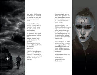 18 19
Most believe that darkness
and shadows are essentially
evil, but they are not. They
are necessary universal
forces.
It is what is done in the
shadows that gives them a
reputation. A safe refuge
where beings of ill intent
take their seats.
The Presence. Their minds
have been warped under a
false
pretense, that they must
smother the embers of an
apparently
overdue conflict between
science and magic, that will
end in global
catastrophe.
If they find me and end my
life then they will be able to
find peace, a new utopia, as
I am the last spark for which
‘the world no longer has
room for.’
	
Ganymede, she is the true
threat, their figurehead and
idol, brimming with eternal
delusion and hate. A woman
for a cause, and the cause is
purely corrupt.
Rumors spread that as a
child, though hard to imagine
such a time, she was taught
by her own mother to take
everything she ever said as
lies. Thus from the very day
she was born, her soul was
vacant. So demons moved in,
to fill the void.
I have barely seen her in the
flesh, but her gaze is one not
soon forgotten, for how else
could she manipulate and
amass such a large force to
which no crown or authority
can answer?
She has them all on her side.
The black mass.
The swarm of flies.
The Presence.
 