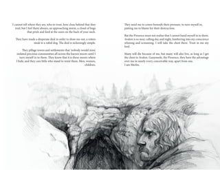 20 21
They need me to cower beneath their pressure, to turn myself in,
putting me to blame for their destruction.
But the Presence must not realise that I cannot hand myself in to them.
Avalon is so near, calling day and night, lumbering into my conscience
whining and screaming. I will take the chest there. Trust in me my
lord.
Many will die because of me, but many will also live, as long as I get
the chest to Avalon. Ganymede, the Presence, they have the advantage
over me in nearly every conceivable way, apart from one.
I am Merlin.
I cannot tell where they are, who to trust, how close behind that they
trail, but I feel them always, an approaching storm, a cloud of bugs
that prick and feed at the sores on the back of your neck.
They have made a desperate deal in order to draw me out, a rotten
steak to a rabid dog. The deal is sickeningly simple.
They pillage towns and settlements that ‘nobody would miss’,
isolated precious communities all across the barren moors until I
turn myself in to them. They know that it is these moors where
I hide, and they care little who stand to resist them. Men, women,
children.
 