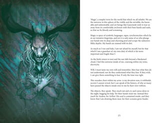 24 25
‘Magic’, a simpler term for the world that which we all inhabit. We are
the universe in this sphere of the visible and the invisible, the know-
able and unknowable, and yet beings like Ganymede wish to tear us
away from its comfortable enclosure with their bare hands and nails,
so that we lie bloody and screaming.
Magic is space of symbols, languages, signs, synchronicities which lie
at our tentative fingertips, and yet it is only some of us who plunge
our hands into its deep and churning pool and scrape the unknown
filthy depths. My hands are stained with its dirt.
As much as I run and hide, I am not afraid for myself, but for that
which I am a guardian of, my own duty of which is far more
important and fragile than I.
As the birds return to nest and the sun falls beyond a blackened
cloud, I feel this universe inside of me, coursing within my veins,
electricity.
Will, I must tame my own will and remember. Men fear what they do
not understand, nor do they understand what they fear. If they wish,
I can give them something to fear. If only the time was right.
This wooden chest within my arms is my devotion now, it withholds
secrets I cannot reveal, but I can speak of the history, of why so many
have passed the objects inside over to me by their own volition.
The objects, they speak. They reach out and cry and caress skins in
the night, begging for help. Yet their hands resist me. Instead they
reach for Avalon, for Arthur. His soul is contained inside, and they
know that I am drawing them near, for their screams grow louder.
 