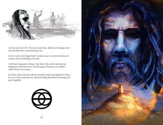 30 31
And so now here I lie. The zeroes and ones, alphas and omegas, heav-
ens and hells have convened upon me...
	
So do I end or do I begin here? Locked away in an eternal dream of
Avalon, forever drifting in the tide...
I still have fragments of hope, that those who seek to destroy me
disappear somewhere else, into the pages of history, not unlike I
unless there is an escape...
It’s funny what you learn about yourself in dark and oppressive times,
for now I know and can see, that best thing about life is knowing you
put it together.
 