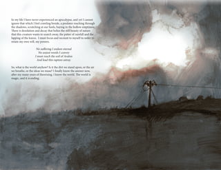 14 15
In my life I have never experienced an apocalypse, and yet I cannot
ignore that which I feel crawling beside, a predator reaching through
the shadows, scratching at our heels, baying in the hollow emptiness.
There is desolation and decay that belies the still beauty of nature
that this creature wants to snatch away, the patter of rainfall and the
lapping of the leaves. I must focus and recount to myself in order to
retain my own will, my powers.
No suffering I endure eternal
No unjust words I convey
I must reach the soil of Avalon
And lead this rapture astray.
So, what is the world anyhow? Is it the dirt we stand upon, or the air
we breathe, or the ideas we muse? I finally know the answer now,
after my many years of theorising. I know the world. The world is
magic, and it is ending.
 