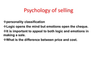 Psychology of selling
personality classification
Logic opens the mind but emotions open the cheque.
It is important to appeal to both logic and emotions in
making a sale.
What is the difference between price and cost.
 