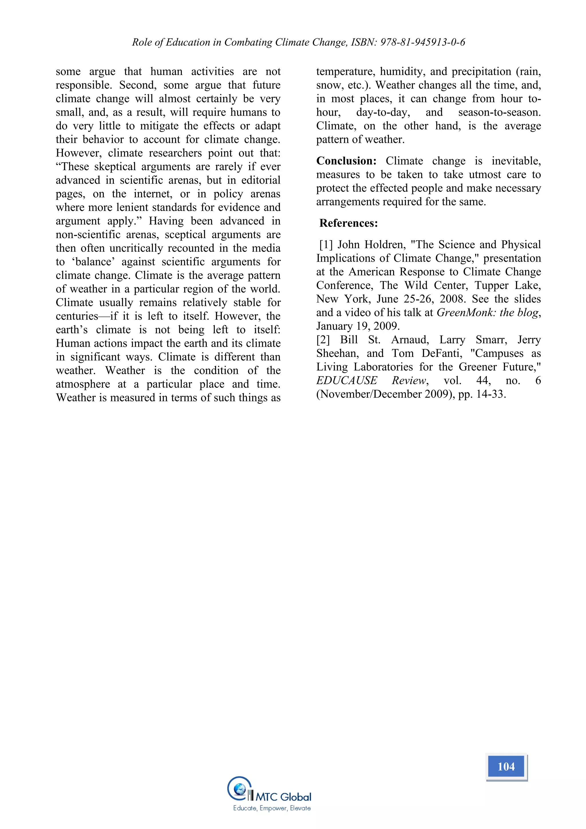 Role of Education in Combating Climate Change, ISBN: 978-81-945913-0-6
some argue that human activities are not
responsible. Second, some argue that future
climate change will almost certainly be very
small, and, as a result, will require humans to
do very little to mitigate the effects or adapt
their behavior to account for climate change.
However, climate researchers point out that:
“These skeptical arguments are rarely if ever
advanced in scientific arenas, but in editorial
pages, on the internet, or in policy arenas
where more lenient standards for evidence and
argument apply.” Having been advanced in
non-scientific arenas, sceptical arguments are
then often uncritically recounted in the media
to ‘balance’ against scientific arguments for
climate change. Climate is the average pattern
of weather in a particular region of the world.
Climate usually remains relatively stable for
centuries—if it is left to itself. However, the
earth’s climate is not being left to itself:
Human actions impact the earth and its climate
in significant ways. Climate is different than
weather. Weather is the condition of the
atmosphere at a particular place and time.
Weather is measured in terms of such things as
temperature, humidity, and precipitation (rain,
snow, etc.). Weather changes all the time, and,
in most places, it can change from hour to-
hour, day-to-day, and season-to-season.
Climate, on the other hand, is the average
pattern of weather.
Conclusion: Climate change is inevitable,
measures to be taken to take utmost care to
protect the effected people and make necessary
arrangements required for the same.
References:
[1] John Holdren, "The Science and Physical
Implications of Climate Change," presentation
at the American Response to Climate Change
Conference, The Wild Center, Tupper Lake,
New York, June 25-26, 2008. See the slides
and a video of his talk at GreenMonk: the blog,
January 19, 2009.
[2] Bill St. Arnaud, Larry Smarr, Jerry
Sheehan, and Tom DeFanti, "Campuses as
Living Laboratories for the Greener Future,"
EDUCAUSE Review, vol. 44, no. 6
(November/December 2009), pp. 14-33.
104
 