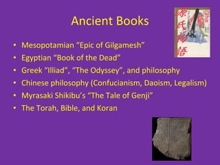 Ancient Books Mesopotamian “Epic of Gilgamesh” Egyptian “Book of the Dead” Greek “Illiad”, “The Odyssey”, and philosophy Chinese philosophy (Confucianism, Daoism, Legalism) Myrasaki Shikibu’s “The Tale of Genji” The Torah, Bible, and Koran 