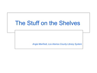 The Stuff on the Shelves  Angie Manfredi, Los Alamos County Library System 