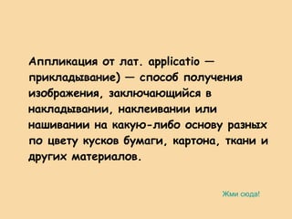 Аппликация от лат. applicatio — прикладывание) — способ получения изображения, заключающийся в накладывании, наклеивании или нашивании на какую-либо основу разных по цвету кусков бумаги, картона, ткани и других материалов.  Жми сюда! 
