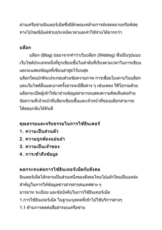 ผ่านเครือข่ายอินเตอร์เน็ตซึ่งมีลักษณะคล้ายการส่งจดหมายหรือพัสดุ
ทางไปรษณีย์แต่ช่วยประหยัดเวลาและค่าใช้จ่ายได้มากกว่า


บล็อ ก
     บล็อก (Blog) ย่อมาจากคำาว่าเว็บบล็อก (Weblog) ซึ่งเป็นรูปแบบ
เว็บไซด์ประเภทหนึ่งที่ถูกเขียนขึ้นในลำาดับที่เรียงตามเวลาในการเขียน
และจะแสดงข้อมูลที่เขียนล่าสูดไว้บนสุด
บล็อกโดยปกติจะประกอบด้วยข้อความภาพ การเชื่อมโยงภายในบล็อก
และเว็บไซด์อื่นและบางครั้งอาจจะมีสื่อต่าง ๆ เช่นเพลง วีดีโอรวมด้วย
บล็อกจะเปิดผู้เข้าให้มาอ่านข้อมูลสามารถแสดงความคิดเห็นต่อท้าย
ข้อความที่เจ้าหน้าที่บล็อกเขียนขึ้นและเจ้าหน้าที่ของบล็อกสามารถ
โต้ตอบกลับได้ทันที


คุณ ธรรมและจริย ธรรมในการใช้อ ิน เตอร์
1. ความเป็น ส่ว นตัว
2. ความถูก ต้อ งแม่น ยำา
3. ความเป็น เจ้า ของ
4. การเข้า ถึง ข้อ มูล


ผลกระทบต่อ การใช้อ ิน เทอร์เ น็ต กับ สัง คม
อินเตอร์เน็ตได้กลายเป็นส่วนหนึ่งของสังคมไทยไปแล้วโดยเป็นแหล่ง
สำาคัญในการให้ข้อมูลข่าวสารสารสนเทศต่าง ๆ
มารยาท ระเบียบ และข้อบังคับในการใช้อินเทอร์เน็ต
1.การใช้อินเทอร์เน็ต ในฐานะบุคคลที่เข้าไปใช้บริการต่างๆ
1.1 ด้านการตดต่อสื่อสารบนเครือข่าย
 