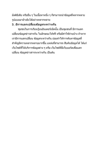 มัลติมีเดีย หรืออื่น ๆ ในเนื้อหาหนึ่ง ๆ ก็สามารถนำาข้อมูลที่หลากหลาย
รูปแบบมาอ้างอิงได้อย่างหลากหลาย
3. มีก ารแลกเปลี่ย นข้อ มูล ระหว่า งกัน
     ชุมชนในการเรียนรู้บนอินเตอร์เน็ตนั้น เป็นชุมชนที่ มีการแลก
เปลี่ยนข้อมูลข่าวสารกัน ในลักษณะให้ฟรี หรือมีค่าใช้จ่ายบ้าง ถ้าหาก
เรามีการแลกเปลี่ยน ข้อมูลระหว่างกัน ย่อมทำาให้การค้นหาข้อมูลที่
สำาคัญมีความหลากหลายมากขึ้น แหล่งที่สามารถ สืบค้นข้อมูลได้ ได้แก่
เว็บไซต์ที่ให้บริการข้อมูลต่าง ๆ หรือ เว็บไซต์ที่มีเว็บบอร์ดเพื่อแลก
เปลี่ยน ข้อมูลข่าวสารระหว่างกัน เป็นต้น
 