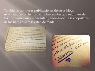También encontraras publicaciones de otros blogs
relacionados con lo libro y de las cuentas que seguimos de
los libros que tanto te encantan , además de frases populares
de los libros que mas están de moda
 