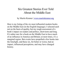 Six Greatest Stories Ever Told 
About the Middle East 
by Martin Kramer | www.martinkramer.org 
Here is my listing of the six most influential modern books 
on the Middle East (in the English language). I selected each 
not on the basis of quality, but my rough assessment of a 
book’s impact on readers and politics, short-term and long. 
It’s rather rare for a book on the Middle East to have much 
of an influence in America and Britain; at most times, it’s a 
marginal region. But events have propelled a few books into 
the limelight, and these six, for better or worse, had an 
impact, influenced perceptions, and may have changed 
history. 
 