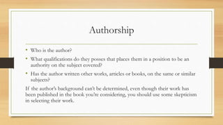Authorship
• Who is the author?
• What qualifications do they posses that places them in a position to be an
authority on the subject covered?
• Has the author written other works, articles or books, on the same or similar
subjects?
If the author’s background can’t be determined, even though their work has
been published in the book you’re considering, you should use some skepticism
in selecting their work.
 
