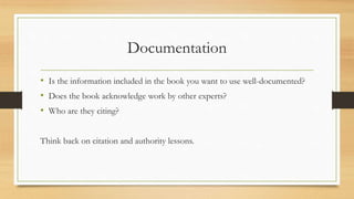 Documentation
• Is the information included in the book you want to use well-documented?
• Does the book acknowledge work by other experts?
• Who are they citing?
Think back on citation and authority lessons.
 