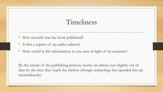 Timeliness
• How recently was the book published?
• Is this a reprint of an earlier edition?
• How useful is this information to you now in light of its currency?
By the nature of the publishing process, books are always just slightly out of
date by the time they reach the shelves (though technology has speeded this up
tremendously).
 
