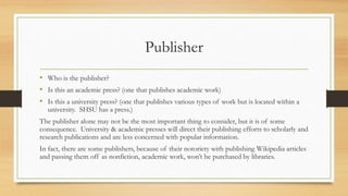 Publisher
• Who is the publisher?
• Is this an academic press? (one that publishes academic work)
• Is this a university press? (one that publishes various types of work but is located within a
university. SHSU has a press.)
The publisher alone may not be the most important thing to consider, but it is of some
consequence. University & academic presses will direct their publishing efforts to scholarly and
research publications and are less concerned with popular information.
In fact, there are some publishers, because of their notoriety with publishing Wikipedia articles
and passing them off as nonfiction, academic work, won’t be purchased by libraries.
 