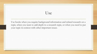 Use
Use books when you require background information and related research on a
topic, when you want to add depth to a research topic, or when you need to put
your topic in context with other important issues.
 