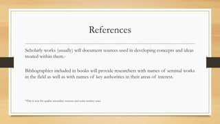 References
Scholarly works (usually) will document sources used in developing concepts and ideas
treated within them.*
Bibliographies included in books will provide researchers with names of seminal works
in the field as well as with names of key authorities in their areas of interest.
*This is true for quality secondary sources and some tertiary ones.
 