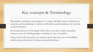 Key concepts & Terminology
Researchers starting an investigation of a topic will likely need to identify key
concepts and terminology in order to effectively search databases for relevant
current literature.
So, books, because of the depth which they cover their topics, are prime
sources to use for finding proper vocabulary to use in searches.
Often books will also point out research needs that have yet to be fulfilled,
which can provide ideas for future research directions.
 
