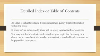 Detailed Index or Table of Contents
An index is valuable because it helps researchers quickly locate information
within the book.
If there isn’t an index, ideally there will be a very detailed table of contents.
You may not find a book devoted entirely to your topic, but there may be a
chapter or section about it in another work—indexes and table of contents can
help you find these parts.
 