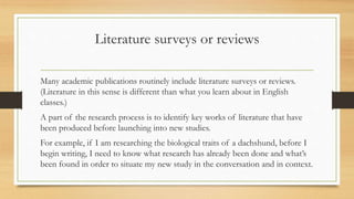 Literature surveys or reviews
Many academic publications routinely include literature surveys or reviews.
(Literature in this sense is different than what you learn about in English
classes.)
A part of the research process is to identify key works of literature that have
been produced before launching into new studies.
For example, if I am researching the biological traits of a dachshund, before I
begin writing, I need to know what research has already been done and what’s
been found in order to situate my new study in the conversation and in context.
 