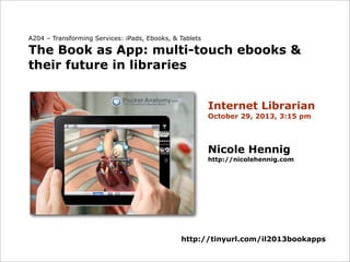 A204 – Transforming Services: iPads, Ebooks, & Tablets

The Book as App: multi-touch ebooks &
their future in libraries
Internet Librarian
October 29, 2013, 3:15 pm

Nicole Hennig
http://nicolehennig.com

http://tinyurl.com/il2013bookapps

 
