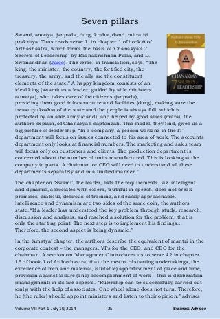 Volume VIII Part 1 July 10, 2014 25 Business Advisor
Seven pillars
Swami, amatya, janpada, durg, kosha, dand, mitra iti
prakritya. Thus reads verse 1, in chapter 1 of book 6 of
Arthashastra, which forms the basis of ‗Chanakya‘s 7
Secrets of Leadership‘ by Radhakrishnan Pillai, and D.
Sivanandhan (Jaico). The verse, in translation, says, ―The
king, the minister, the country, the fortified city, the
treasury, the army, and the ally are the constituent
elements of the state.‖ A happy kingdom consists of an
ideal king (swami) as a leader, guided by able ministers
(amatya), who takes care of the citizens (janpada),
providing them good infrastructure and facilities (durg), making sure the
treasury (kosha) of the state and the people is always full, which is
protected by an able army (dand), and helped by good allies (mitra), the
authors explain, of Chanakya‘s saptangah. This model, they find, gives us a
big picture of leadership. ―In a company, a person working in the IT
department will focus on issues connected to his area of work. The accounts
department only looks at financial numbers. The marketing and sales team
will focus only on customers and clients. The production department is
concerned about the number of units manufactured. This is looking at the
company in parts. A chairman or CEO will need to understand all these
departments separately and in a unified manner.‖
The chapter on ‗Swami‘, the leader, lists the requirements, viz. intelligent
and dynamic, associates with elders, truthful in speech, does not break
promises, grateful, desirous of training, and easily approachable.
Intelligence and dynamism are two sides of the same coin, the authors
state. ―If a leader has understood the key problem through study, research,
discussion and analysis, and reached a solution for the problem, that is
only the starting point. The next step is to implement his findings…
Therefore, the second aspect is being dynamic.‖
In the ‗Amatya‘ chapter, the authors describe the equivalent of mantri in the
corporate context – the managers, VPs for the CEO, and CEO for the
chairman. A section on ‗Management‘ introduces us to verse 42 in chapter
15 of book 1 of Arthashastra, that the means of starting undertakings, the
excellence of men and material, (suitable) apportionment of place and time,
provision against failure (and) accomplishment of work – this is deliberation
(management) in its five aspects. ―Rulership can be successfully carried out
(only) with the help of associates. One wheel alone does not turn. Therefore,
he (the ruler) should appoint ministers and listen to their opinion,‖ advises
 