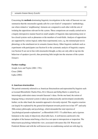 12
• semantic-feature theory (Leech)
Concerning the methods dominating linguistic investigations in the wake of Saussure we can
summarize that the structuralist agenda calls for a new kind of ‘comparative’ methodology,
one where related or ‘neighbouring’ elements are compared to each other with the aim of
isolating the oppositions relevant for the system. These comparisons are usually carried out in
a largely introspective manner based on small samples of linguistic data representing more or
less closed systems such as phonemes or the members of word-fields. Analyses of oppositions
are supported by various logical, rather than experimental, tests, e.g. the minimal-pair test in
phonology or the entailment test in semantic-feature theory. Other linguistic methods such as
experiments with participants (see Section 8) or the systematic analysis of linguistic corpora
(see Section 9) are not in line with structuralist thought, as they are only able to tap into the
behaviour of speakers (parole), thus promising little insight into the structure of the system
(langue).
Further reading:
Joseph, Love and Taylor (2001: 17ff,)
Cruse (2000)
Lipka (2002)
4. American structuralism
The period commonly referred to as American Structuralism and represented by linguists such
as Leonard Bloomfield, Charles Fries, H.A. Gleason and Zellig Harris is united by an
interestingly ambivalent stance towards Saussure’s ideas. On the one hand, the notion of
language being a structured system is taken up enthusiastically and developed considerably
further; on the other hand, the mentalist approach is fervently rejected. This negative reaction
can largely be explained by the general development towards positivism in late 19th
- and early
20th-century philosophy and psychology, which demanded the total rejection of
“psychological pseudo-explanations”, as Bloomfield (1933: 17) called them, and a rigorous
limitation to the study of objectively observable facts. A well-known catchword is the
metaphor of the human mind being a black box not open to introspection or inspection. The
behaviourist psychology behind this view, associated with names like J.B. Watson and
Frederick Skinner and with the well-known tests on conditioning carried out with dogs by
 