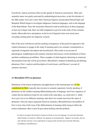 13
Ivan Pavlov, had an enormous effect on the agenda of American structuralists. Their anti-
mentalist stance was partly motivated by methodological necessities, as the first decades of
the 20th century were also a time when American linguists (among them Edward Sapir and
Benjamin Whorf) began to investigate indigenous American languages, such as the language
of the Hopi Indians. Since the researchers themselves had no proficiency in these languages,
at least not to begin with, there was little temptation to get lost in the study of fine semantic
details. Observable facts and patterns on the level of linguistic form were much more
rewarding starting-points for linguistic research.
One of the most well-known and far-reaching consequences of the positivist approach is the
explicit reluctance to engage in the study of meaning and to use semantic considerations as
arguments in linguistic description and classification. This results in an account of
phonological, morphological and syntactic structures that focuses on the distribution of forms
and their combinatory possibilities. Three examples of what linguistic theorizing in American
Structuralism looks like will be given below: Bloomfield’s method of identifying and defining
phonemes; Fries’s analysis and description of word classes; and Gleason’s account of
syntactic structures.
4.1 Bloomfield (1933) on phonemes
Definitions of the notion of phoneme and applications of the minimal-pair test (cf. the
contribution by Mair) typically take recourse to semantic arguments: loosely speaking, if
phonemes are the smallest meaning-differentiating units of language, and if two sequences of
sounds that are identical except for one sound in the same place, e.g. [dʌk] duck vs. [dɒk]
dock, give rise to two different meanings, then these two sounds must have the status of
phonemes. Since he rejects arguments based on semantics, Bloomfield faces the problem of
how to steer clear of the issue of the differentiation of meaning while trying to define the
notion of phoneme. Here is how he goes about dealing with this problem:
In order to recognize the distinctive features of forms in our own language, we need only determine
which features of sound are ‘different’ for purposes of communication. Suppose, for instance, that we
start with the word pin: a few experiments in saying words out loud soon reveal the following
resemblances and differences:
 