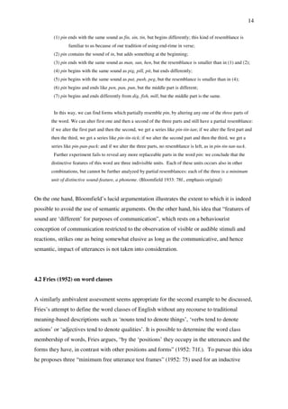 14
(1) pin ends with the same sound as fin, sin, tin, but begins differently; this kind of resemblance is
familiar to us because of our tradition of using end-rime in verse;
(2) pin contains the sound of in, but adds something at the beginning;
(3) pin ends with the same sound as man, sun, hen, but the resemblance is smaller than in (1) and (2);
(4) pin begins with the same sound as pig, pill, pit, but ends differently;
(5) pin begins with the same sound as pat, push, peg, but the resemblance is smaller than in (4);
(6) pin begins and ends like pen, pan, pun, but the middle part is different;
(7) pin begins and ends differently from dig, fish, mill, but the middle part is the same.
In this way, we can find forms which partially resemble pin, by altering any one of the three parts of
the word. We can alter first one and then a second of the three parts and still have a partial resemblance:
if we alter the first part and then the second, we get a series like pin-tin-tan; if we alter the first part and
then the third, we get a series like pin-tin-tick; if we alter the second part and then the third, we get a
series like pin-pan-pack: and if we alter the three parts, no resemblance is left, as in pin-tin-tan-tack.
Further experiment fails to reveal any more replaceable parts in the word pin: we conclude that the
distinctive features of this word are three indivisible units. Each of these units occurs also in other
combinations, but cannot be further analyzed by partial resemblances: each of the three is a minimum
unit of distinctive sound-feature, a phoneme. (Bloomfield 1933: 78f., emphasis original)
On the one hand, Bloomfield’s lucid argumentation illustrates the extent to which it is indeed
possible to avoid the use of semantic arguments. On the other hand, his idea that “features of
sound are ‘different’ for purposes of communication”, which rests on a behaviourist
conception of communication restricted to the observation of visible or audible stimuli and
reactions, strikes one as being somewhat elusive as long as the communicative, and hence
semantic, impact of utterances is not taken into consideration.
4.2 Fries (1952) on word classes
A similarly ambivalent assessment seems appropriate for the second example to be discussed,
Fries’s attempt to define the word classes of English without any recourse to traditional
meaning-based descriptions such as ‘nouns tend to denote things’, ‘verbs tend to denote
actions’ or ‘adjectives tend to denote qualities’. It is possible to determine the word class
membership of words, Fries argues, “by the ‘positions’ they occupy in the utterances and the
forms they have, in contrast with other positions and forms” (1952: 71f.). To pursue this idea
he proposes three “minimum free utterance test frames” (1952: 75) used for an inductive
 