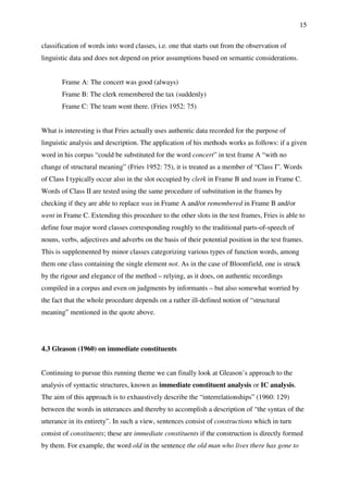 15
classification of words into word classes, i.e. one that starts out from the observation of
linguistic data and does not depend on prior assumptions based on semantic considerations.
Frame A: The concert was good (always)
Frame B: The clerk remembered the tax (suddenly)
Frame C: The team went there. (Fries 1952: 75)
What is interesting is that Fries actually uses authentic data recorded for the purpose of
linguistic analysis and description. The application of his methods works as follows: if a given
word in his corpus “could be substituted for the word concert” in test frame A “with no
change of structural meaning” (Fries 1952: 75), it is treated as a member of “Class I”. Words
of Class I typically occur also in the slot occupied by clerk in Frame B and team in Frame C.
Words of Class II are tested using the same procedure of substitution in the frames by
checking if they are able to replace was in Frame A and/or remembered in Frame B and/or
went in Frame C. Extending this procedure to the other slots in the test frames, Fries is able to
define four major word classes corresponding roughly to the traditional parts-of-speech of
nouns, verbs, adjectives and adverbs on the basis of their potential position in the test frames.
This is supplemented by minor classes categorizing various types of function words, among
them one class containing the single element not. As in the case of Bloomfield, one is struck
by the rigour and elegance of the method – relying, as it does, on authentic recordings
compiled in a corpus and even on judgments by informants – but also somewhat worried by
the fact that the whole procedure depends on a rather ill-defined notion of “structural
meaning” mentioned in the quote above.
4.3 Gleason (1960) on immediate constituents
Continuing to pursue this running theme we can finally look at Gleason’s approach to the
analysis of syntactic structures, known as immediate constituent analysis or IC analysis.
The aim of this approach is to exhaustively describe the “interrelationships” (1960: 129)
between the words in utterances and thereby to accomplish a description of “the syntax of the
utterance in its entirety”. In such a view, sentences consist of constructions which in turn
consist of constituents; these are immediate constituents if the construction is directly formed
by them. For example, the word old in the sentence the old man who lives there has gone to
 