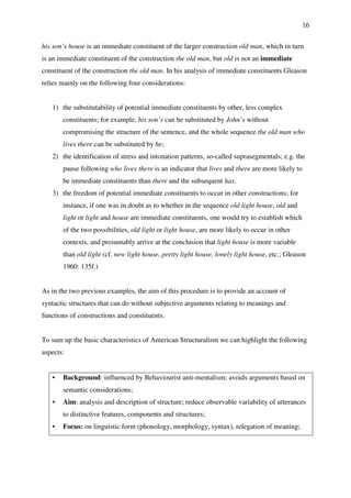 16
his son’s house is an immediate constituent of the larger construction old man, which in turn
is an immediate constituent of the construction the old man, but old is not an immediate
constituent of the construction the old man. In his analysis of immediate constituents Gleason
relies mainly on the following four considerations:
1) the substitutability of potential immediate constituents by other, less complex
constituents; for example, his son’s can be substituted by John’s without
compromising the structure of the sentence, and the whole sequence the old man who
lives there can be substituted by he;
2) the identification of stress and intonation patterns, so-called suprasegmentals; e.g. the
pause following who lives there is an indicator that lives and there are more likely to
be immediate constituents than there and the subsequent has.
3) the freedom of potential immediate constituents to occur in other constructions; for
instance, if one was in doubt as to whether in the sequence old light house, old and
light or light and house are immediate constituents, one would try to establish which
of the two possibilities, old light or light house, are more likely to occur in other
contexts, and presumably arrive at the conclusion that light house is more variable
than old light (cf. new light house, pretty light house, lonely light house, etc.; Gleason
1960: 135f.)
As in the two previous examples, the aim of this procedure is to provide an account of
syntactic structures that can do without subjective arguments relating to meanings and
functions of constructions and constituents.
To sum up the basic characteristics of American Structuralism we can highlight the following
aspects:
• Background: influenced by Behaviourist anti-mentalism; avoids arguments based on
semantic considerations;
• Aim: analysis and description of structure; reduce observable variability of utterances
to distinctive features, components and structures;
• Focus: on linguistic form (phonology, morphology, syntax), relegation of meaning;
 