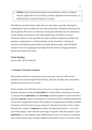 17
• Methods: logical argumentation based on selected datasets; analysis of authentic
materials; application of tests to identify systematic oppositions and interrelations, e.g.
substitution tests, testing for freedom of occurrence.
The ambitions and achievements of the American structuralists, especially with regard to
methodological rigour and objectivity, have had a lasting effect on linguistic theorizing in the
area of grammar. The classic test machinery including the substitution test, the commutation
test, the deletion test and others is still widely applied today in all kinds of syntactic
frameworks. However, what caused the next major revolution in linguistics resulting in the
pendulum swinging back to a mentalist ideology was the structuralists’ self-imposed
restriction on the analysis and description of existing linguistic output, which left behind
Saussure’s idea of investigating the knowledge about the structure of language shared by
speakers and stored in their minds.
Further Reading:
Seuren (1998: 190-227, 468-474)
5. Chomsky’s Generative Grammar
The revolution referred to in the previous section took place in the late 1950s and was
initiated by the American linguist Noam Chomsky. Basically, Chomsky meets structuralists
and behaviourists head on in two arenas:
On the one hand, in his 1957 book Syntactic Structures, he argues for an approach to
linguistics that does not stop at the description of existing sentences and utterances but aims
to come up with an explanation of the knowledge required by speakers for them to be able to
potentially generate syntactic representations of all sentences that are considered grammatical
in their native language and to decide which sentences are ungrammatical. Partially in parallel
to Saussure’s distinction between langue and parole, Chomsky insists that it is the so-called
idealized native speaker’s competence to produce and understand sentences, i.e. his or her
tacit mental capacity, which must take centre stage in linguistics rather than speakers’ actual
performance, i.e. their linguistic output. While Saussure conceives of langue as a somewhat
static socially shared system, Chomsky emphasizes the cognitive nature of competence (later
 