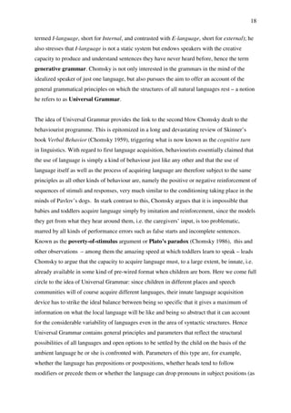 18
termed I-language, short for Internal, and contrasted with E-language, short for external); he
also stresses that I-language is not a static system but endows speakers with the creative
capacity to produce and understand sentences they have never heard before, hence the term
generative grammar. Chomsky is not only interested in the grammars in the mind of the
idealized speaker of just one language, but also pursues the aim to offer an account of the
general grammatical principles on which the structures of all natural languages rest – a notion
he refers to as Universal Grammar.
The idea of Universal Grammar provides the link to the second blow Chomsky dealt to the
behaviourist programme. This is epitomized in a long and devastating review of Skinner’s
book Verbal Behavior (Chomsky 1959), triggering what is now known as the cognitive turn
in linguistics. With regard to first language acquisition, behaviourists essentially claimed that
the use of language is simply a kind of behaviour just like any other and that the use of
language itself as well as the process of acquiring language are therefore subject to the same
principles as all other kinds of behaviour are, namely the positive or negative reinforcement of
sequences of stimuli and responses, very much similar to the conditioning taking place in the
minds of Pavlov’s dogs. In stark contrast to this, Chomsky argues that it is impossible that
babies and toddlers acquire language simply by imitation and reinforcement, since the models
they get from what they hear around them, i.e. the caregivers’ input, is too problematic,
marred by all kinds of performance errors such as false starts and incomplete sentences.
Known as the poverty-of-stimulus argument or Plato’s paradox (Chomsky 1986), this and
other observations – among them the amazing speed at which toddlers learn to speak – leads
Chomsky to argue that the capacity to acquire language must, to a large extent, be innate, i.e.
already available in some kind of pre-wired format when children are born. Here we come full
circle to the idea of Universal Grammar: since children in different places and speech
communities will of course acquire different languages, their innate language acquisition
device has to strike the ideal balance between being so specific that it gives a maximum of
information on what the local language will be like and being so abstract that it can account
for the considerable variability of languages even in the area of syntactic structures. Hence
Universal Grammar contains general principles and parameters that reflect the structural
possibilities of all languages and open options to be settled by the child on the basis of the
ambient language he or she is confronted with. Parameters of this type are, for example,
whether the language has prepositions or postpositions, whether heads tend to follow
modifiers or precede them or whether the language can drop pronouns in subject positions (as
 