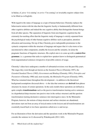 19
in Italian, cf. piove ‘it is raining’ or arrivo ‘I’m coming’) or invariably requires subject slots
to be filled (as in English).
With regard to the status of language as a type of human behaviour, Chomsky replaces the
behaviourist notion with the idea that the linguistic faculty is fundamentally different from
other cognitive abilities and indeed the one cognitive ability that distinguishes human beings
from all other species. The separation of linguistic from non-linguistic cognition has the
extremely far-reaching effect that the linguistic study of language is strictly separated from
the psychological study of other human cognitive abilities such as perception, attention-
allocation and reasoning. On top of that, Chomsky gives indisputable prominence to the
syntactic component within the structure of language and argues that it is also more or less
unconnected to other components, notably the lexicon and the semantic, let alone the
pragmatic functions of linguistic structures. His explicit aim is to come up with a context-free
grammar, i.e. a grammar that seeks to explain how speakers know to distinguish grammatical
from ungrammatical sentences irrespective of possible contexts of usage.
Chomsky’s ideas have undergone a number of substantial revisions over the past fifty years.
The stages they went through are known as the Standard Theory (Chomsky 1957), the
Extended Standard Theory (1965), Government and Binding (Chomsky 1981), Principles and
Parameters (Chomsky 1986) and, most recently, the Minimalist Program (Chomsky 1995).
What has remained intact throughout this development – in addition to the theoretical
background assumptions discussed above – is the idea that sentences are derived from phrase
structures by means of certain operations. In the early models these operations are defined as
quite complex transformations such as the passive transformation (turning active sentences
in a hypothetical deep structure into passive ones in the surface structure) and the question
transformation (turning declarative sentences into interrogative ones). In the Minimalist
Program, however, the notions of deep structure and surface structure are abandoned,
derivations start out from an array of lexical entries in the lexicon and all transformations are
essentially traced back to two basic operations called move α and merge.
For an illustration of how the derivation and the operations work in the Minimalist Program
consider the sentence in (1) discussed by Wakabayashi (2011: 642).
(1) Which book will the student buy?
 