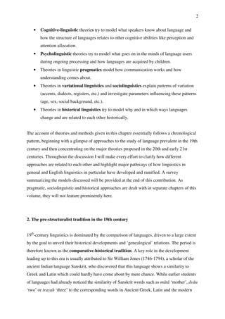 2
• Cognitive-linguistic theories try to model what speakers know about language and
how the structure of languages relates to other cognitive abilities like perception and
attention allocation.
• Psycholinguistic theories try to model what goes on in the minds of language users
during ongoing processing and how languages are acquired by children.
• Theories in linguistic pragmatics model how communication works and how
understanding comes about.
• Theories in variational linguistics and sociolinguistics explain patterns of variation
(accents, dialects, registers, etc.) and investigate parameters influencing these patterns
(age, sex, social background, etc.).
• Theories in historical linguistics try to model why and in which ways languages
change and are related to each other historically.
The account of theories and methods given in this chapter essentially follows a chronological
pattern, beginning with a glimpse of approaches to the study of language prevalent in the 19th
century and then concentrating on the major theories proposed in the 20th and early 21st
centuries. Throughout the discussion I will make every effort to clarify how different
approaches are related to each other and highlight major pathways of how linguistics in
general and English linguistics in particular have developed and ramified. A survey
summarizing the models discussed will be provided at the end of this contribution. As
pragmatic, sociolinguistic and historical approaches are dealt with in separate chapters of this
volume, they will not feature prominently here.
2. The pre-structuralist tradition in the 19th century
19th
-century linguistics is dominated by the comparison of languages, driven to a large extent
by the goal to unveil their historical developments and ‘genealogical’ relations. The period is
therefore known as the comparative-historical tradition. A key role in the development
leading up to this era is usually attributed to Sir William Jones (1746-1794), a scholar of the
ancient Indian language Sanskrit, who discovered that this language shows a similarity to
Greek and Latin which could hardly have come about by mere chance. While earlier students
of languages had already noticed the similarity of Sanskrit words such as mātā ‘mother’, dvāu
‘two’ or trayah ‘three’ to the corresponding words in Ancient Greek, Latin and the modern
 