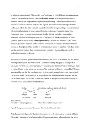 23
In a famous paper entitled “The case for case” published in 1968, Fillmore introduces a new
vision of a generative grammar, known as Case Grammar, which essentially rests on a
semantic foundation. He proposes complementing Chomsky’s form-focused hierarchical
account of syntactic structure with one that regards the verb as some kind of pivot in the
sentence, to which the other elements are related by virtue of representing a certain semantic
role (originally referred to somewhat confusingly as deep case, hence the name Case
Grammar). It may be noted in passing that the idea that the verb plays a particularly
prominent role in determining the structure of a sentence is also key to a range of other
syntactic approaches including valency grammar (cf. Herbst and Schüller 2008). These,
however, place less emphasis on the semantic foundations of sentence structures and focus
instead on descriptions of the number of complements required by a certain verb, their forms
and the question whether these complements are obligatory (i.e. must be expressed) or
optional and can thus be left out.
According to Fillmore, prominent semantic roles are the AGENT or AGENTIVE, i.e. the person
carrying out an action, the INSTRUMENT, i.e. the tool used by the agent to accomplish an
action, the PATIENT, i.e. a person affected by an action, and the OBJECTIVE or THEME, an object
or entity affected by the action. An account of the sentence in (1) above inspired by Fillmore’s
ideas would argue that the verb buy relates to the semantic roles of AGENT (the student) and
THEME (the book). The AGENT will be mapped onto the subject slot in the sentence and the
THEME in the object slot, so that a simplified version of the syntactic structure according to
Fillmore would look as represented in Figure 7.
V (buy) –> AGENT (the student), THEME (the book)
subject verb object
The student buy the book.
Tense: future
Modality: wh-interrogative Which book will the student buy?
Figure 7: Case grammar account of the sentence Which book will the student buy?
As indicated in the figure, the fact that the sentence is a wh-interrogative would, just like in
Chomsky’s framework, have been explained by extra operations subsumed under the labels
 