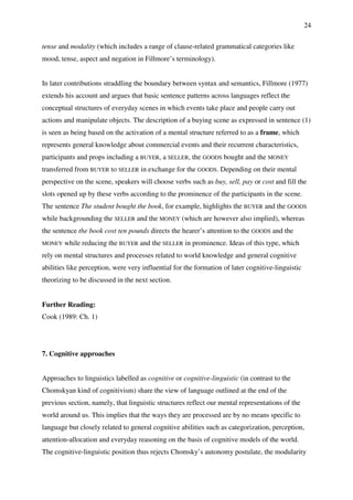 24
tense and modality (which includes a range of clause-related grammatical categories like
mood, tense, aspect and negation in Fillmore’s terminology).
In later contributions straddling the boundary between syntax and semantics, Fillmore (1977)
extends his account and argues that basic sentence patterns across languages reflect the
conceptual structures of everyday scenes in which events take place and people carry out
actions and manipulate objects. The description of a buying scene as expressed in sentence (1)
is seen as being based on the activation of a mental structure referred to as a frame, which
represents general knowledge about commercial events and their recurrent characteristics,
participants and props including a BUYER, a SELLER, the GOODS bought and the MONEY
transferred from BUYER to SELLER in exchange for the GOODS. Depending on their mental
perspective on the scene, speakers will choose verbs such as buy, sell, pay or cost and fill the
slots opened up by these verbs according to the prominence of the participants in the scene.
The sentence The student bought the book, for example, highlights the BUYER and the GOODS
while backgrounding the SELLER and the MONEY (which are however also implied), whereas
the sentence the book cost ten pounds directs the hearer’s attention to the GOODS and the
MONEY while reducing the BUYER and the SELLER in prominence. Ideas of this type, which
rely on mental structures and processes related to world knowledge and general cognitive
abilities like perception, were very influential for the formation of later cognitive-linguistic
theorizing to be discussed in the next section.
Further Reading:
Cook (1989: Ch. 1)
7. Cognitive approaches
Approaches to linguistics labelled as cognitive or cognitive-linguistic (in contrast to the
Chomskyan kind of cognitivism) share the view of language outlined at the end of the
previous section, namely, that linguistic structures reflect our mental representations of the
world around us. This implies that the ways they are processed are by no means specific to
language but closely related to general cognitive abilities such as categorization, perception,
attention-allocation and everyday reasoning on the basis of cognitive models of the world.
The cognitive-linguistic position thus rejects Chomsky’s autonomy postulate, the modularity
 