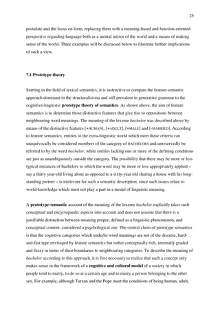 25
postulate and the focus on form, replacing them with a meaning-based and function-oriented
perspective regarding language both as a mental mirror of the world and a means of making
sense of the world. Three examples will be discussed below to illustrate further implications
of such a view.
7.1 Prototype theory
Starting in the field of lexical semantics, it is instructive to compare the feature-semantic
approach dominant in the structuralist era and still prevalent in generative grammar to the
cognitive-linguistic prototype theory of semantics. As shown above, the aim of feature
semantics is to determine those distinctive features that give rise to oppositions between
neighbouring word meanings. The meaning of the lexeme bachelor was described above by
means of the distinctive features [+HUMAN], [+ADULT], [+MALE] and [-MARRIED]. According
to feature semantics, entities in the extra-linguistic world which meet these criteria can
unequivocally be considered members of the category of BACHELORS and unreservedly be
referred to by the word bachelor, while entities lacking one or more of the defining conditions
are just as unambiguously outside the category. The possibility that there may be more or less
typical instances of bachelors to which the word may be more or less appropriately applied –
say a thirty year-old living alone as opposed to a sixty-year old sharing a house with his long-
standing partner – is irrelevant for such a semantic description, since such issues relate to
world-knowledge which must not play a part in a model of linguistic meaning.
A prototype-semantic account of the meaning of the lexeme bachelor explicitly takes such
conceptual and encyclopaedic aspects into account and does not assume that there is a
justifiable distinction between meaning proper, defined as a linguistic phenomenon, and
conceptual content, considered a psychological one. The central claim of prototype semantics
is that the cognitive categories which underlie word meanings are not of the discrete, hard-
and-fast type envisaged by feature semantics but rather conceptually rich, internally graded
and fuzzy in terms of their boundaries to neighbouring categories. To describe the meaning of
bachelor according to this approach, it is first necessary to realize that such a concept only
makes sense in the framework of a cognitive and cultural model of a society in which
people tend to marry, to do so at a certain age and to marry a person belonging to the other
sex. For example, although Tarzan and the Pope meet the conditions of being human, adult,
 