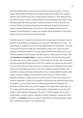 26
male and unmarried, there is not much point in referring to them as bachelors, since the
general cultural model of marriage does not apply to them. They would be very untypical
bachelors at best and the same is true of other potential ‘bachelors’ as well: What about gay
men who do not want to marry a woman anyway? Or an unmarried gay man living in a long-
term partnership with another gay man? Could they accurately be referred to by the word
bachelor? While it may indeed seem that such considerations should not be relevant for a
semantic account of the meanings of lexemes qua abstract elements in the lexicon of a
language, in actual language use speakers are constantly facing the problem of categorizing
entities of all sorts once they want to talk about them.
Unlike the categories in scientific classifications, the everyday cognitive categories stored in
the minds of the speakers of a language do not seem to be of the either-in-or-out type – ‘an
entity belongs to a category if and only if it meets all conditions for membership’ – but rather
of the more-or-less-good-example type, meaning that an entity can be a good, less good,
peripheral or borderline member of a category. That the human mind indeed seems to work
with these gradient and fuzzy categories has been shown in various tests. In one type of task,
called goodness-of-example rating, test subjects are asked to rate test items with regard to
how typical they are of a certain category. In the first studies of this kind, which were carried
out by the psychologist Eleonor Rosch in the 1970s, students were asked to rate items such as
car, truck and ship but also sledge and elevator with regard to their typicality for the category
VEHICLE. Not surprisingly, they rated car and truck as highly prototypical members, ship as
somewhat less typical and sledge and especially elevator as fairly peripheral members of the
category, but had no problems with seeing all five items as types of vehicles. What is
particularly intriguing – and this has also given rise to criticism of this task and the way its
results are interpreted – is that even for categories which are basically absolutely clear-cut and
non-gradient, e.g. ODD NUMBER and EVEN NUMBER, similar results were obtained. Test
participants rated three and seven as better examples of the category odd number than, say,
877, in spite of the fact that of course, strictly speaking, all odd numbers are just that, odd
numbers, with no difference in typicality. This piece of evidence suggests that we show a
strong tendency to anchor cognitive categories in familiar, frequently occurring and salient
members, i.e. prototypes, and use our cognitive representations of these prototypes to judge
other, especially new entities we are confronted with.
 