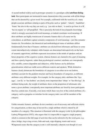 27
A second method widely used in prototype semantics is a paradigm called attribute-listing
task. Here participants are instructed to name characteristics they associate with all the things
that can be denoted by a given word. For example, confronted with the word bicycle, many
people associate attributes relating to parts of bicycles such as ‘pedals’, ‘wheels’, ‘handlebar’,
‘frame’ but also to the way they are used, e.g. ‘you ride on them’, ‘is used to go from A to B’,
‘has no engine’ or ‘self-propelled’. This is precisely the kind of encyclopaedic knowledge
which is strongly associated with word meanings, or indeed constitutes word meanings. If
these attributes are highly reminiscent of semantic features this is of course not by
coincidence, as attributes capture semantic components of word meanings – just like semantic
features do. Nevertheless, the theoretical and methodological status of attributes differs
fundamentally from that of features: attributes are elicited from informants and hence to some
extent intersubjectively validated, while features are determined introspectively on the basis
of semantic oppositions; attributes represent associations in the minds of speakers and are
hence properties of the cognitive system, whereas features are claimed to be a part of meaning
and thus a purely linguistic, rather than psychological construct; attributes are conceptually
rich, variable, context-dependent and subjective, while features are by definition
generalizations which are stable across different contexts and speakers. While distinctive
features clearly demarcate the boundaries of categories in an either-in-or-out fashion,
attributes account for the gradient structure and fuzzy boundaries of categories, as different
attributes carry different weights. For example, for the category BIRD, attributes like ‘lays
eggs’, ‘can fly’ or ‘has feathers’ are clearly more important than ‘chirps’ or ‘has thin legs’. In
attribute-listing tasks, the weight of attributes shows in the proportion of informants who
name a given attribute; conceptually more important attributes are listed by more participants
than less central ones. Crucially, even items which share very few of the central attributes of a
category, such as penguins or ostriches for the category BIRD, can still be members of the
category.
Unlike semantic features, attributes do not constitute a set of necessary and sufficient criteria
for categorisation, as there may in fact not be a single attribute which is shared by all
members of a category. This situation is illustrated with the category GAME by the philosopher
Ludwig Wittgenstein (1953), who argues that it is impossible to suggest a single property
which is common to the full range of activities that can be referred to by the word game, e.g.
chess, bridge, ring-a-ring-a-roses, hide-and-seek, rope-skipping, tennis and soccer.
Wittgenstein notes that the category GAME is still internally coherent even though it is not
 