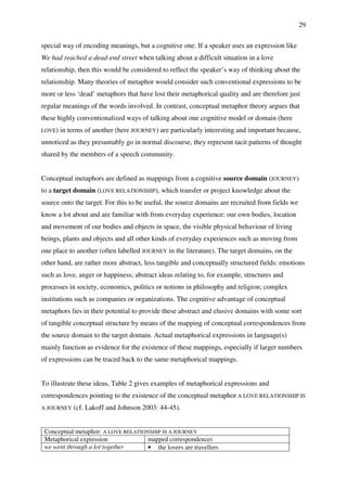 29
special way of encoding meanings, but a cognitive one. If a speaker uses an expression like
We had reached a dead-end street when talking about a difficult situation in a love
relationship, then this would be considered to reflect the speaker’s way of thinking about the
relationship. Many theories of metaphor would consider such conventional expressions to be
more or less ‘dead’ metaphors that have lost their metaphorical quality and are therefore just
regular meanings of the words involved. In contrast, conceptual metaphor theory argues that
these highly conventionalized ways of talking about one cognitive model or domain (here
LOVE) in terms of another (here JOURNEY) are particularly interesting and important because,
unnoticed as they presumably go in normal discourse, they represent tacit patterns of thought
shared by the members of a speech community.
Conceptual metaphors are defined as mappings from a cognitive source domain (JOURNEY)
to a target domain (LOVE RELATIONSHIP), which transfer or project knowledge about the
source onto the target. For this to be useful, the source domains are recruited from fields we
know a lot about and are familiar with from everyday experience: our own bodies, location
and movement of our bodies and objects in space, the visible physical behaviour of living
beings, plants and objects and all other kinds of everyday experiences such as moving from
one place to another (often labelled JOURNEY in the literature). The target domains, on the
other hand, are rather more abstract, less tangible and conceptually structured fields: emotions
such as love, anger or happiness; abstract ideas relating to, for example, structures and
processes in society, economics, politics or notions in philosophy and religion; complex
institutions such as companies or organizations. The cognitive advantage of conceptual
metaphors lies in their potential to provide these abstract and elusive domains with some sort
of tangible conceptual structure by means of the mapping of conceptual correspondences from
the source domain to the target domain. Actual metaphorical expressions in language(s)
mainly function as evidence for the existence of these mappings, especially if larger numbers
of expressions can be traced back to the same metaphorical mappings.
To illustrate these ideas, Table 2 gives examples of metaphorical expressions and
correspondences pointing to the existence of the conceptual metaphor A LOVE RELATIONSHIP IS
A JOURNEY (cf. Lakoff and Johnson 2003: 44-45).
Conceptual metaphor: A LOVE RELATIONSHIP IS A JOURNEY
Metaphorical expression mapped correspondences
we went through a lot together • the lovers are travellers
 