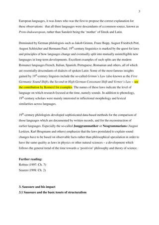 3
European languages, it was Jones who was the first to propose the correct explanation for
these observations: that all three languages were descendants of a common source, known as
Proto-Indoeuropean, rather than Sanskrit being the ‘mother’ of Greek and Latin.
Dominated by German philologists such as Jakob Grimm, Franz Bopp, August Friedrich Pott,
August Schleicher and Hermann Paul, 19th
-century linguistics is marked by the quest for laws
and principles of how languages change and eventually split into mutually unintelligible new
languages in long-term developments. Excellent examples of such splits are the modern
Romance languages French, Italian, Spanish, Portuguese, Romanian and others, all of which
are essentially descendants of dialects of spoken Latin. Some of the most famous insights
gained by 19th
-century linguists include the so-called Grimm’s Law (also known as the First
Germanic Sound Shift), the Second or High German Consonant Shift and Verner’s Law – see
the contribution by Kornexl for examples. The names of these laws indicate the level of
language on which research focused at the time, namely sounds. In addition to phonology,
19th
-century scholars were mainly interested in inflectional morphology and lexical
similarities across languages.
19th
-century philologists developed sophisticated data-based methods for the comparison of
those languages which are documented by written records, and for the reconstruction of
earlier languages. Especially the so-called Junggrammatiker or Neogrammarians (August
Leskien, Karl Brugmann and others) emphasize that the laws postulated to explain sound
changes have to be based on observable facts rather than philosophical speculation in order to
have the same quality as laws in physics or other natural sciences – a development which
follows the general trend of the time towards a ‘positivist’ philosophy and theory of science.
Further reading:
Robins (1997: Ch. 7)
Seuren (1998: Ch. 2)
3. Saussure and his impact
3.1 Saussure and the basic tenets of structuralism
 