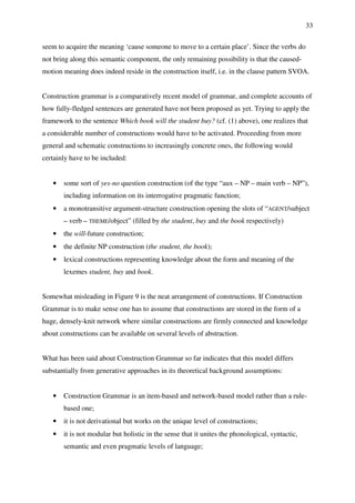 33
seem to acquire the meaning ‘cause someone to move to a certain place’. Since the verbs do
not bring along this semantic component, the only remaining possibility is that the caused-
motion meaning does indeed reside in the construction itself, i.e. in the clause pattern SVOA.
Construction grammar is a comparatively recent model of grammar, and complete accounts of
how fully-fledged sentences are generated have not been proposed as yet. Trying to apply the
framework to the sentence Which book will the student buy? (cf. (1) above), one realizes that
a considerable number of constructions would have to be activated. Proceeding from more
general and schematic constructions to increasingly concrete ones, the following would
certainly have to be included:
• some sort of yes-no question construction (of the type “aux – NP – main verb – NP”),
including information on its interrogative pragmatic function;
• a monotransitive argument-structure construction opening the slots of “AGENT/subject
– verb – THEME/object” (filled by the student, buy and the book respectively)
• the will-future construction;
• the definite NP construction (the student, the book);
• lexical constructions representing knowledge about the form and meaning of the
lexemes student, buy and book.
Somewhat misleading in Figure 9 is the neat arrangement of constructions. If Construction
Grammar is to make sense one has to assume that constructions are stored in the form of a
huge, densely-knit network where similar constructions are firmly connected and knowledge
about constructions can be available on several levels of abstraction.
What has been said about Construction Grammar so far indicates that this model differs
substantially from generative approaches in its theoretical background assumptions:
• Construction Grammar is an item-based and network-based model rather than a rule-
based one;
• it is not derivational but works on the unique level of constructions;
• it is not modular but holistic in the sense that it unites the phonological, syntactic,
semantic and even pragmatic levels of language;
 